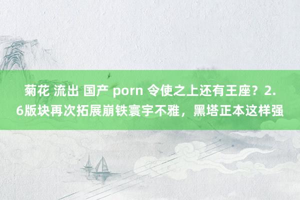 菊花 流出 国产 porn 令使之上还有王座？2.6版块再次拓展崩铁寰宇不雅，黑塔正本这样强