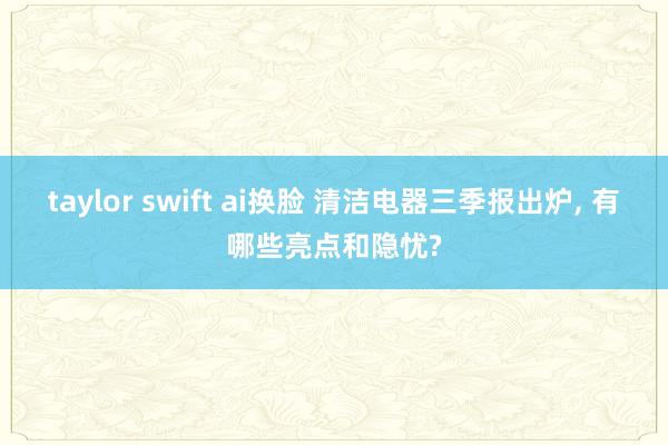 taylor swift ai换脸 清洁电器三季报出炉， 有哪些亮点和隐忧?