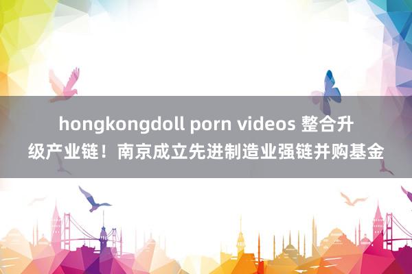 hongkongdoll porn videos 整合升级产业链！南京成立先进制造业强链并购基金