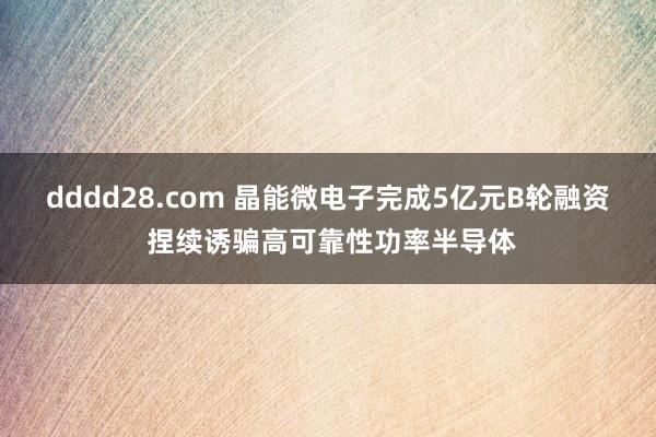 dddd28.com 晶能微电子完成5亿元B轮融资 捏续诱骗高可靠性功率半导体