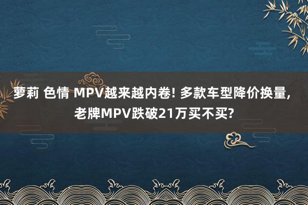 萝莉 色情 MPV越来越内卷! 多款车型降价换量， 老牌MPV跌破21万买不买?