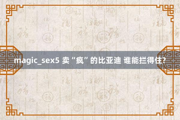 magic_sex5 卖“疯”的比亚迪 谁能拦得住?