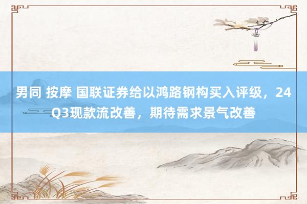 男同 按摩 国联证券给以鸿路钢构买入评级，24Q3现款流改善，期待需求景气改善