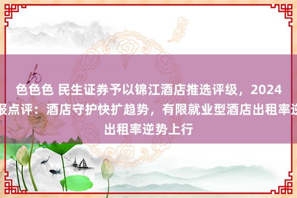 色色色 民生证券予以锦江酒店推选评级，2024年三季报点评：酒店守护快扩趋势，有限就业型酒店出租率逆势上行