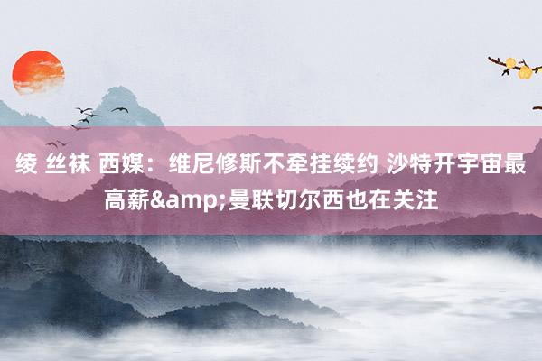 绫 丝袜 西媒：维尼修斯不牵挂续约 沙特开宇宙最高薪&曼联切尔西也在关注