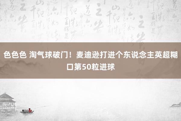 色色色 淘气球破门！麦迪逊打进个东说念主英超糊口第50粒进球