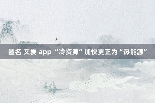 匿名 文爱 app “冷资源”加快更正为“热能源”