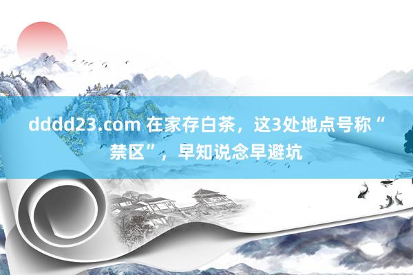 dddd23.com 在家存白茶，这3处地点号称“禁区”，早知说念早避坑