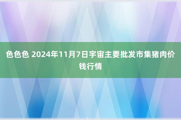 色色色 2024年11月7日宇宙主要批发市集猪肉价钱行情