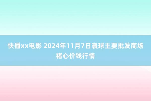 快播xx电影 2024年11月7日寰球主要批发商场猪心价钱行情