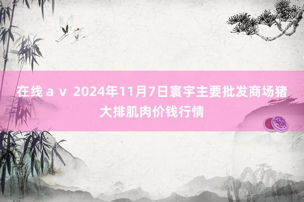 在线ａｖ 2024年11月7日寰宇主要批发商场猪大排肌肉价钱行情