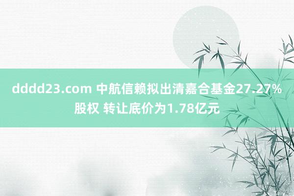 dddd23.com 中航信赖拟出清嘉合基金27.27%股权 转让底价为1.78亿元