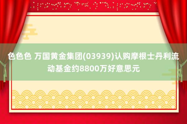 色色色 万国黄金集团(03939)认购摩根士丹利流动基金约8800万好意思元