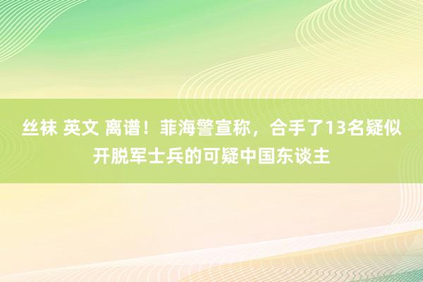 丝袜 英文 离谱！菲海警宣称，合手了13名疑似开脱军士兵的可疑中国东谈主