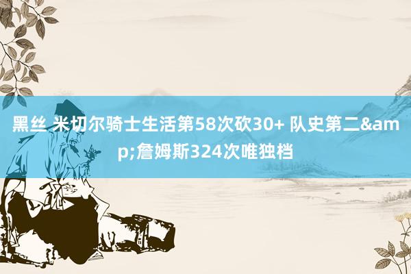 黑丝 米切尔骑士生活第58次砍30+ 队史第二&詹姆斯324次唯独档