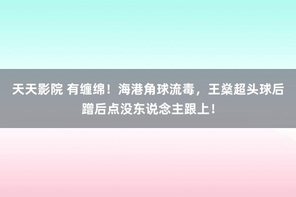 天天影院 有缠绵！海港角球流毒，王燊超头球后蹭后点没东说念主跟上！