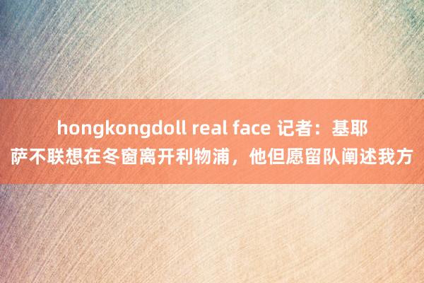 hongkongdoll real face 记者：基耶萨不联想在冬窗离开利物浦，他但愿留队阐述我方