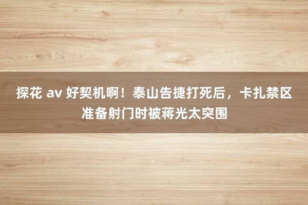 探花 av 好契机啊！泰山告捷打死后，卡扎禁区准备射门时被蒋光太突围