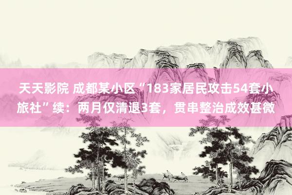 天天影院 成都某小区“183家居民攻击54套小旅社”续：两月仅清退3套，贯串整治成效甚微