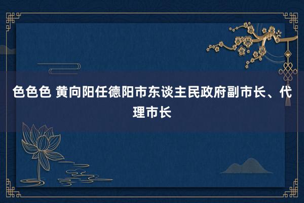 色色色 黄向阳任德阳市东谈主民政府副市长、代理市长