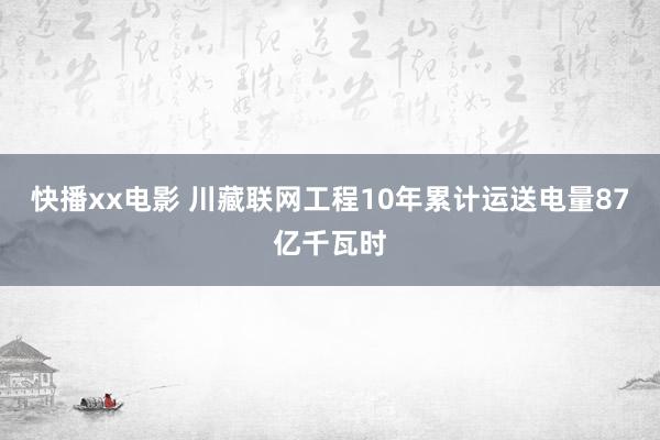 快播xx电影 川藏联网工程10年累计运送电量87亿千瓦时