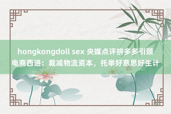 hongkongdoll sex 央媒点评拼多多引颈电商西进：裁减物流资本，托举好意思好生计