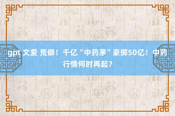 gpt 文爱 荒僻！千亿“中药茅”豪掷50亿！中药行情何时再起？