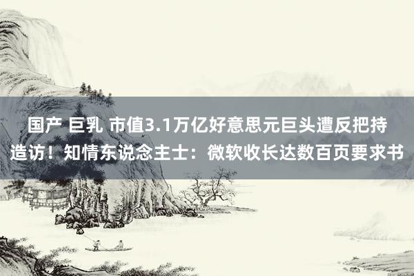 国产 巨乳 市值3.1万亿好意思元巨头遭反把持造访！知情东说念主士：微软收长达数百页要求书