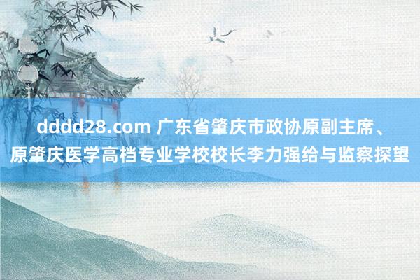 dddd28.com 广东省肇庆市政协原副主席、原肇庆医学高档专业学校校长李力强给与监察探望