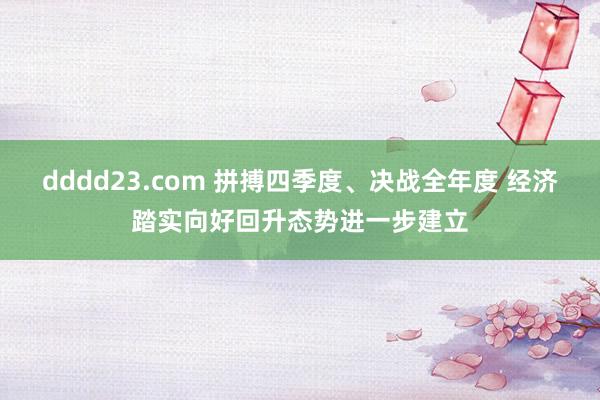 dddd23.com 拼搏四季度、决战全年度 经济踏实向好回升态势进一步建立