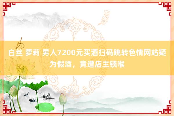 白丝 萝莉 男人7200元买酒扫码跳转色情网站疑为假酒，竟遭店主锁喉