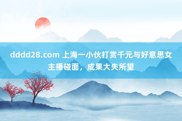 dddd28.com 上海一小伙打赏千元与好意思女主播碰面，成果大失所望