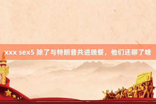 xxx sex5 除了与特朗普共进晚餐，他们还聊了啥