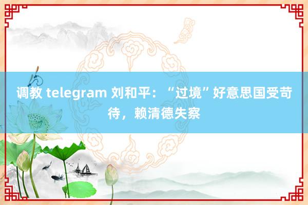 调教 telegram 刘和平：“过境”好意思国受苛待，赖清德失察