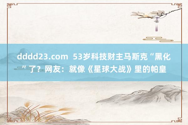 dddd23.com  53岁科技财主马斯克“黑化”了？网友：就像《星球大战》里的帕皇