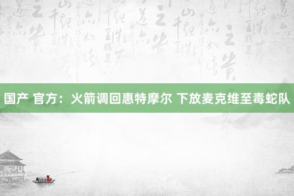 国产 官方：火箭调回惠特摩尔 下放麦克维至毒蛇队