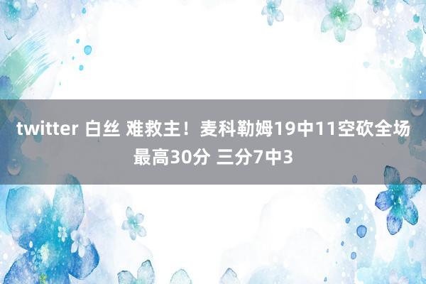 twitter 白丝 难救主！麦科勒姆19中11空砍全场最高30分 三分7中3