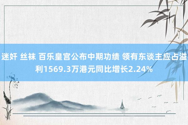 迷奸 丝袜 百乐皇宫公布中期功绩 领有东谈主应占溢利1569.3万港元同比增长2.24%