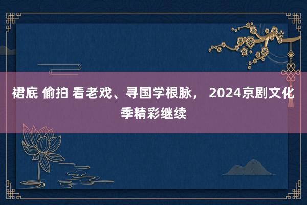 裙底 偷拍 看老戏、寻国学根脉， 2024京剧文化季精彩继续