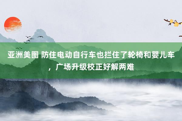 亚洲美图 防住电动自行车也拦住了轮椅和婴儿车，广场升级校正好解两难