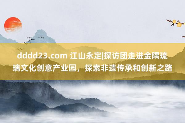 dddd23.com 江山永定|探访团走进金隅琉璃文化创意产业园，探索非遗传承和创新之路