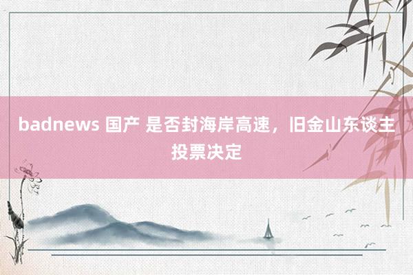 badnews 国产 是否封海岸高速，旧金山东谈主投票决定