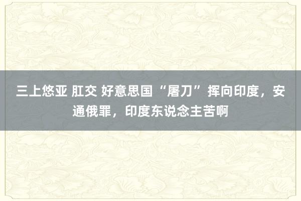 三上悠亚 肛交 好意思国 “屠刀” 挥向印度，安通俄罪，印度东说念主苦啊