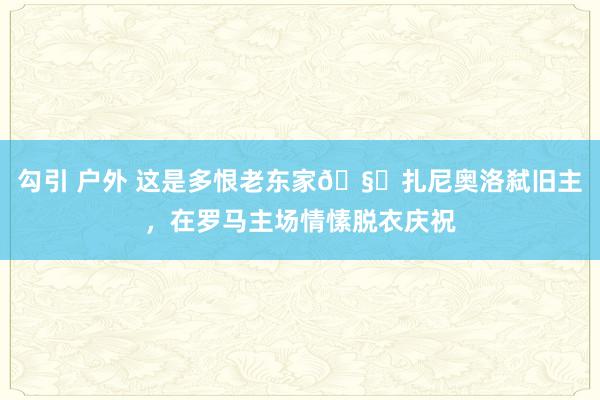 勾引 户外 这是多恨老东家🧐扎尼奥洛弑旧主，在罗马主场情愫脱衣庆祝