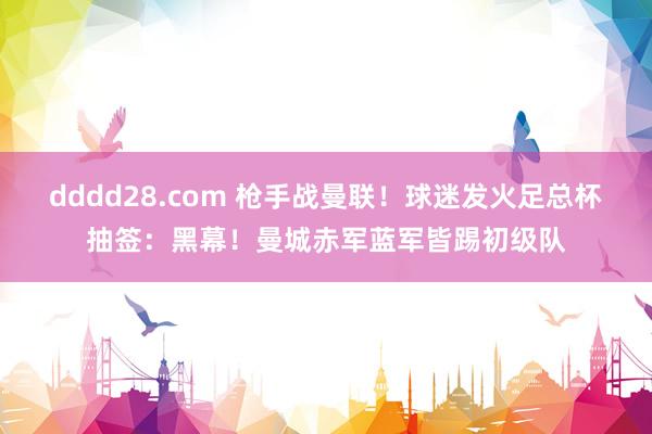 dddd28.com 枪手战曼联！球迷发火足总杯抽签：黑幕！曼城赤军蓝军皆踢初级队