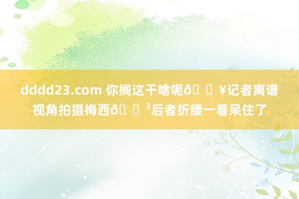 dddd23.com 你搁这干啥呢🎥记者离谱视角拍摄梅西😳后者折腰一看呆住了