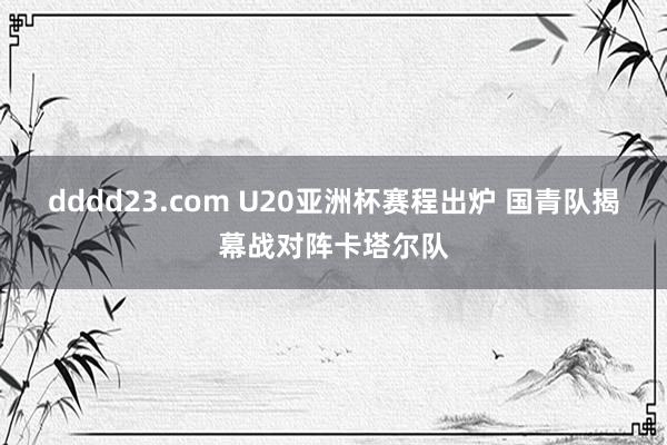 dddd23.com U20亚洲杯赛程出炉 国青队揭幕战对阵卡塔尔队