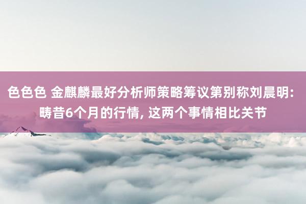 色色色 金麒麟最好分析师策略筹议第别称刘晨明: 畴昔6个月的行情， 这两个事情相比关节