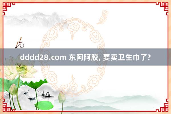 dddd28.com 东阿阿胶， 要卖卫生巾了?