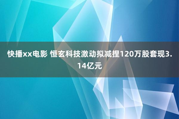 快播xx电影 恒玄科技激动拟减捏120万股套现3.14亿元